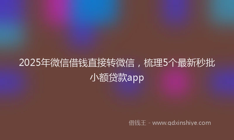 2025年微信借钱直接转微信，梳理5个最新秒批小额贷款app