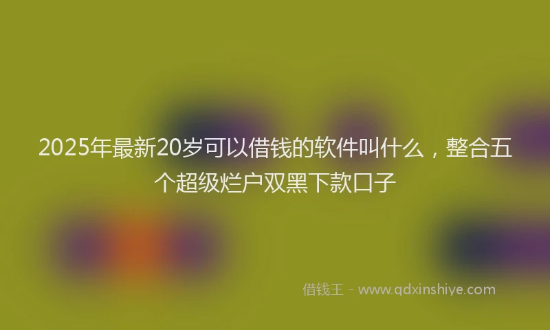 2025年最新20岁可以借钱的软件叫什么，整合五个超级烂户双黑下款口子