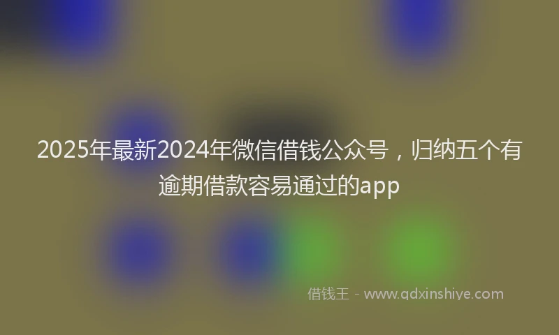 2025年最新2024年微信借钱公众号，归纳五个有逾期借款容易通过的app