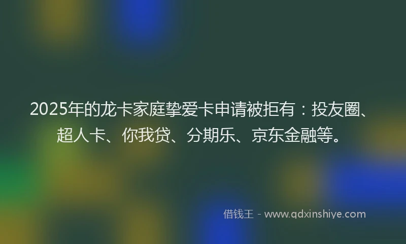 2025年的龙卡家庭挚爱卡申请被拒有：投友圈、超人卡、你我贷、分期乐、京东金融等。