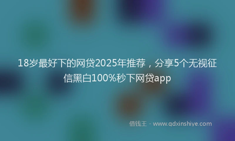 18岁最好下的网贷2025年推荐，分享5个无视征信黑白100%秒下网贷app