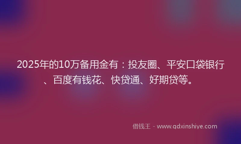 2025年的10万备用金有：投友圈、平安口袋银行、百度有钱花、快贷通、好期贷等。