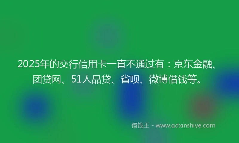 2025年的交行信用卡一直不通过有：京东金融、团贷网、51人品贷、省呗、微博借钱等。
