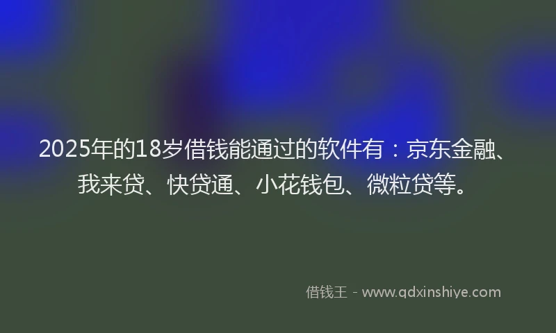 2025年的18岁借钱能通过的软件有：京东金融、我来贷、快贷通、小花钱包、微粒贷等。