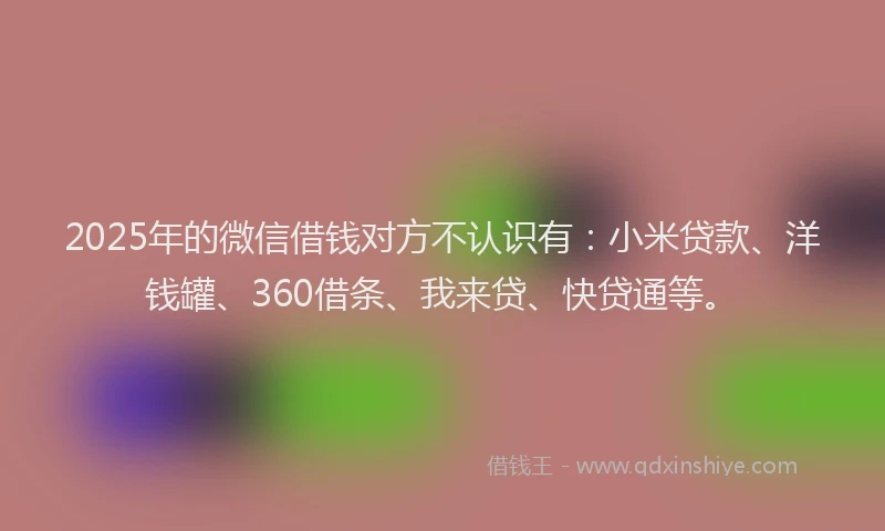 2025年的微信借钱对方不认识有：小米贷款、洋钱罐、360借条、我来贷、快贷通等。