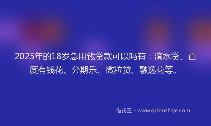 2025年的18岁急用钱贷款可以吗有：滴水贷、百度有钱花、分期乐、微粒贷、融逸花等。
