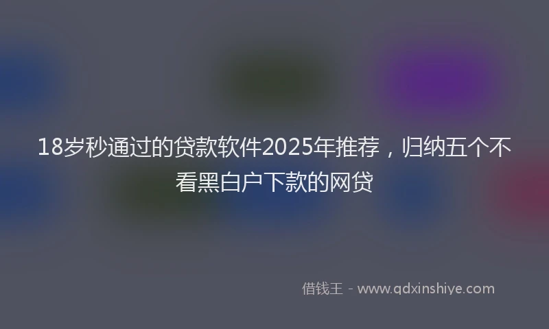 18岁秒通过的贷款软件2025年推荐，归纳五个不看黑白户下款的网贷