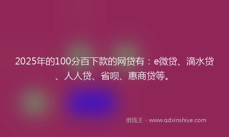 2025年的100分百下款的网贷有：e微贷、滴水贷、人人贷、省呗、惠商贷等。