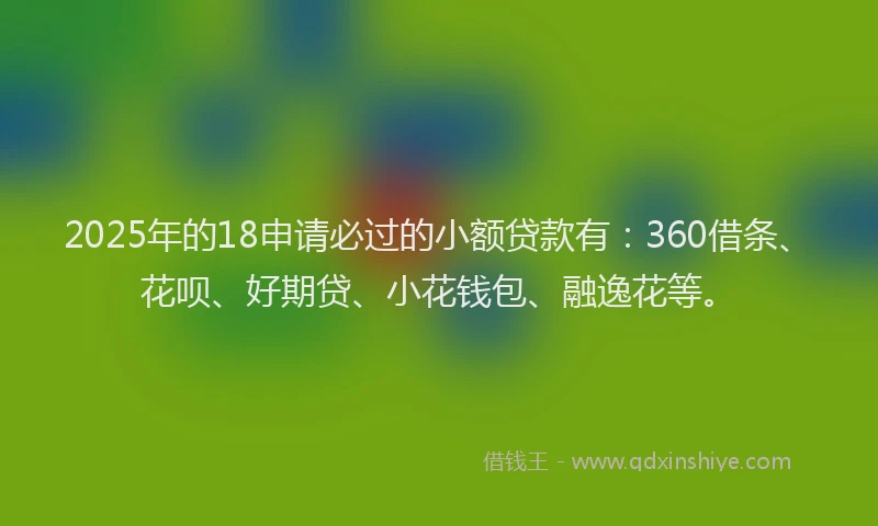 2025年的18申请必过的小额贷款有：360借条、花呗、好期贷、小花钱包、融逸花等。