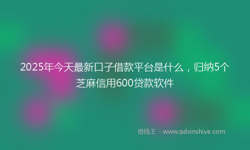 2025年今天最新口子借款平台是什么，归纳5个芝麻信用600贷款软件