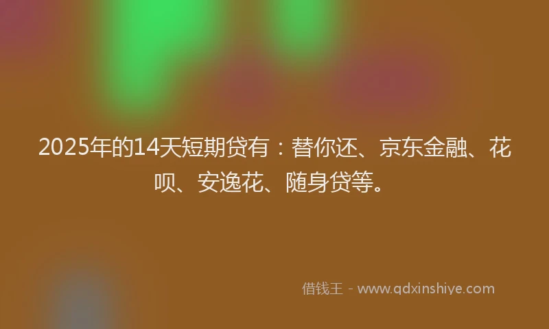 2025年的14天短期贷有：替你还、京东金融、花呗、安逸花、随身贷等。