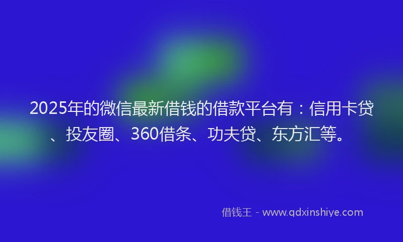 2025年的微信最新借钱的借款平台有：信用卡贷、投友圈、360借条、功夫贷、东方汇等。