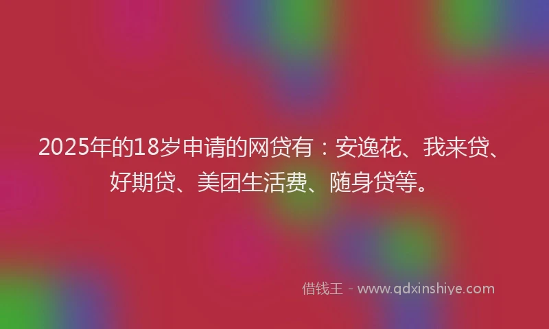 2025年的18岁申请的网贷有：安逸花、我来贷、好期贷、美团生活费、随身贷等。