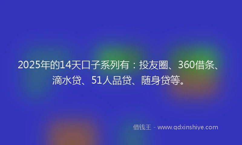 2025年的14天口子系列有：投友圈、360借条、滴水贷、51人品贷、随身贷等。