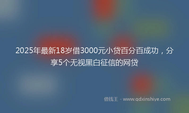 2025年最新18岁借3000元小贷百分百成功，分享5个无视黑白征信的网贷