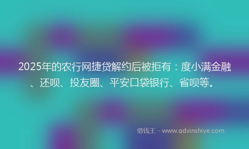 2025年的农行网捷贷解约后被拒有：度小满金融、还呗、投友圈、平安口袋银行、省呗等。