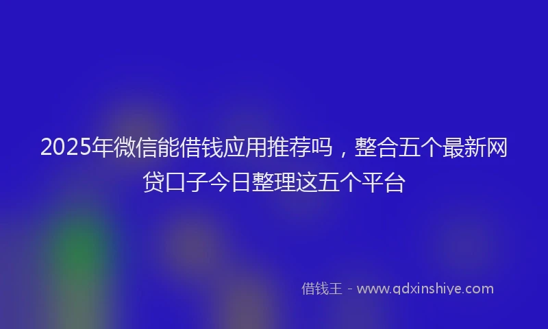2025年微信能借钱应用推荐吗，整合五个最新网贷口子今日整理这五个平台