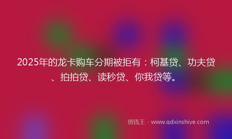 2025年的龙卡购车分期被拒有：柯基贷、功夫贷、拍拍贷、读秒贷、你我贷等。