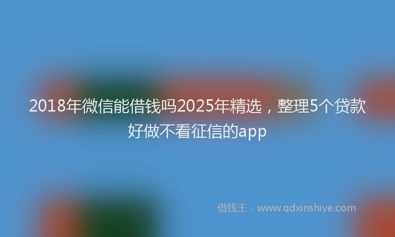 2018年微信能借钱吗2025年精选，整理5个贷款好做不看征信的app
