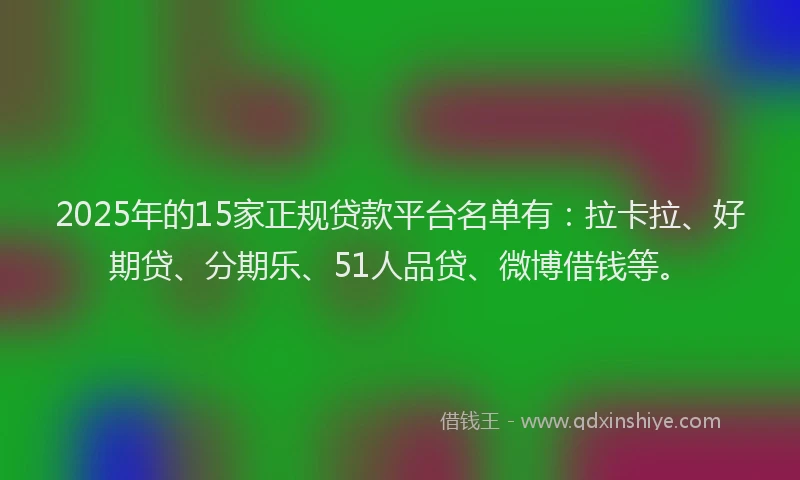 2025年的15家正规贷款平台名单有：拉卡拉、好期贷、分期乐、51人品贷、微博借钱等。
