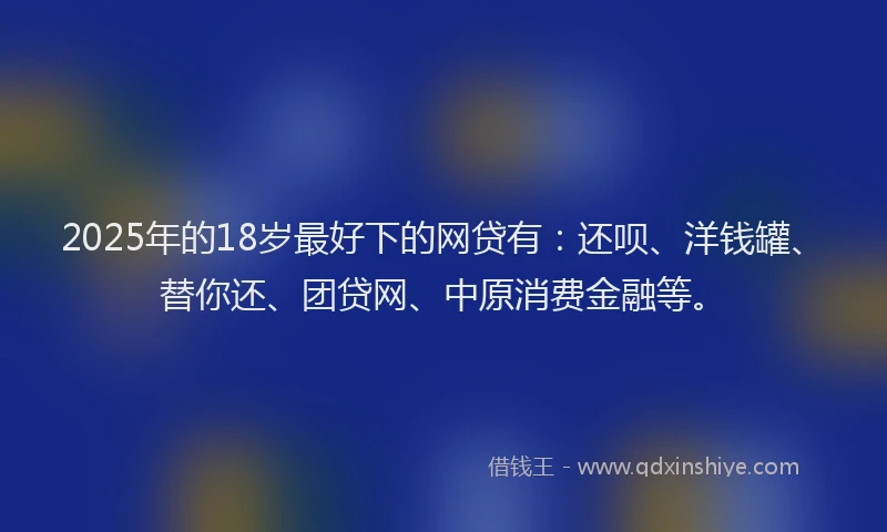 2025年的18岁最好下的网贷有：还呗、洋钱罐、替你还、团贷网、中原消费金融等。