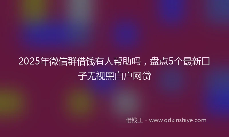 2025年微信群借钱有人帮助吗，盘点5个最新口子无视黑白户网贷