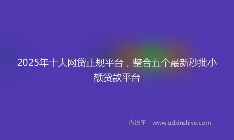 2025年十大网贷正规平台，整合五个最新秒批小额贷款平台