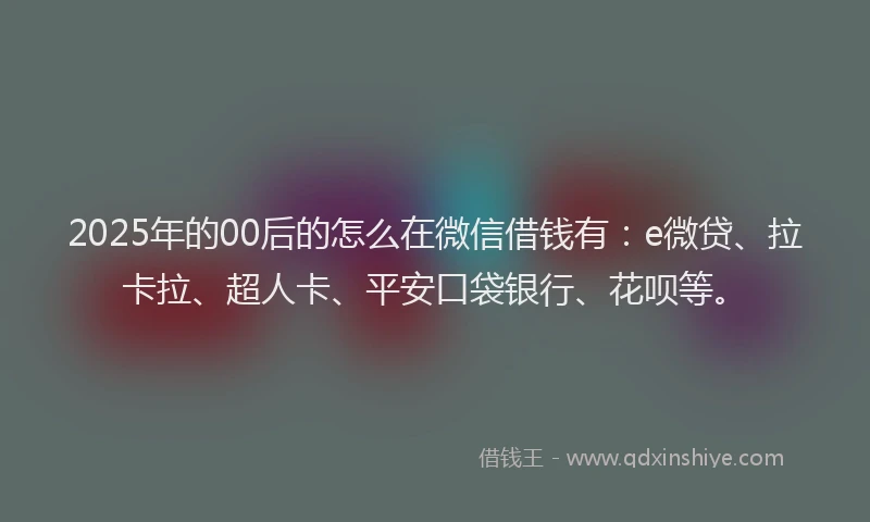 2025年的00后的怎么在微信借钱有：e微贷、拉卡拉、超人卡、平安口袋银行、花呗等。