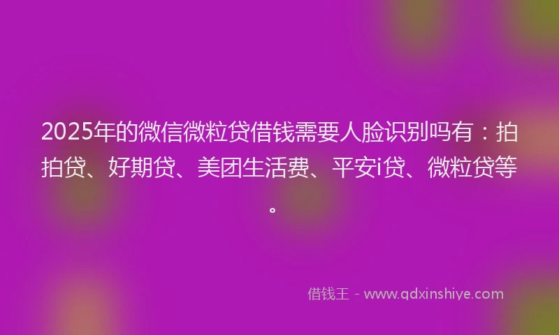 2025年的微信微粒贷借钱需要人脸识别吗有：拍拍贷、好期贷、美团生活费、平安i贷、微粒贷等。