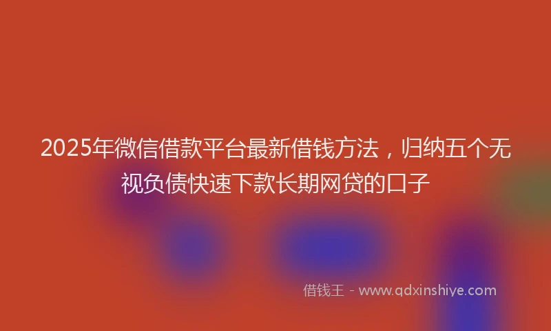 2025年微信借款平台最新借钱方法，归纳五个无视负债快速下款长期网贷的口子