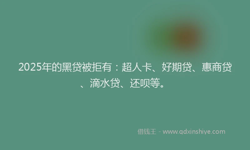 2025年的黑贷被拒有：超人卡、好期贷、惠商贷、滴水贷、还呗等。