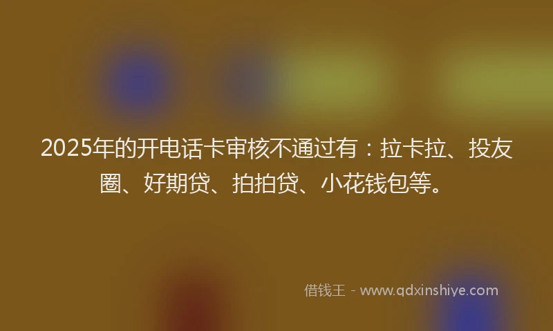 2025年的开电话卡审核不通过有：拉卡拉、投友圈、好期贷、拍拍贷、小花钱包等。