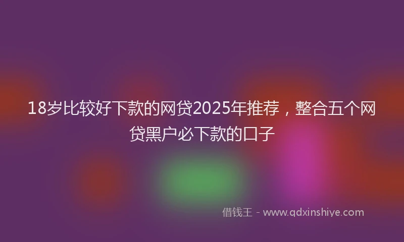 18岁比较好下款的网贷2025年推荐，整合五个网贷黑户必下款的口子