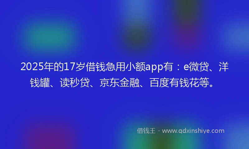 2025年的17岁借钱急用小额app有：e微贷、洋钱罐、读秒贷、京东金融、百度有钱花等。