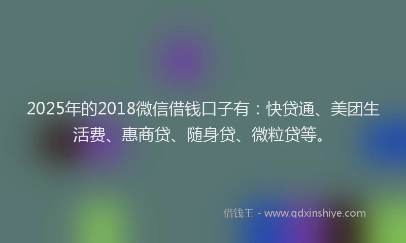 2025年的2018微信借钱口子有：快贷通、美团生活费、惠商贷、随身贷、微粒贷等。