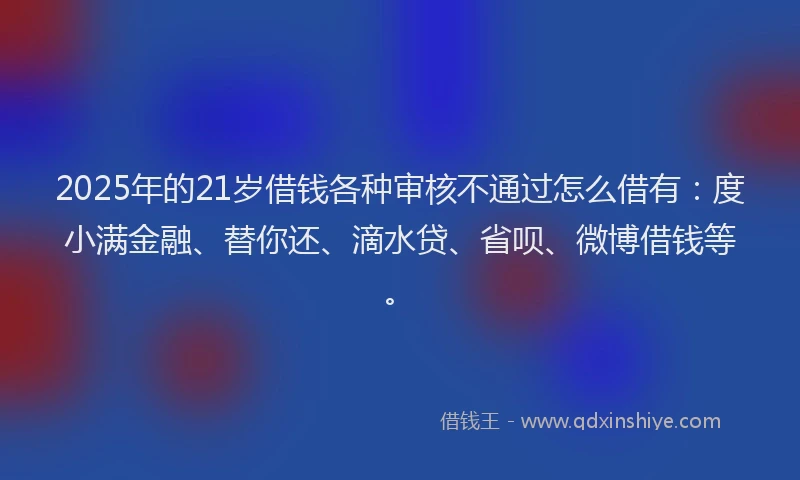 2025年的21岁借钱各种审核不通过怎么借有：度小满金融、替你还、滴水贷、省呗、微博借钱等。