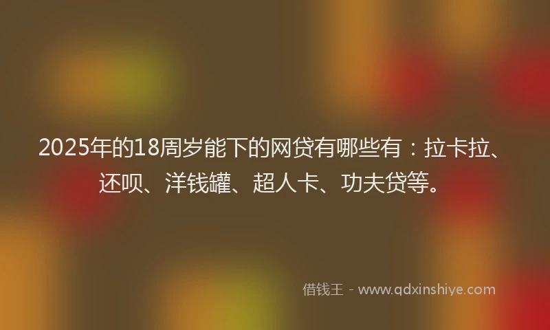 2025年的18周岁能下的网贷有哪些有：拉卡拉、还呗、洋钱罐、超人卡、功夫贷等。