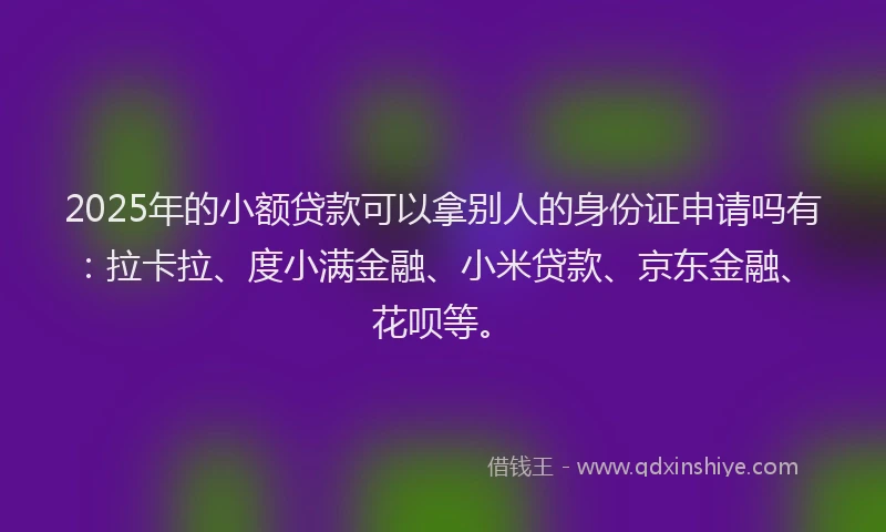 2025年的小额贷款可以拿别人的身份证申请吗有：拉卡拉、度小满金融、小米贷款、京东金融、花呗等。