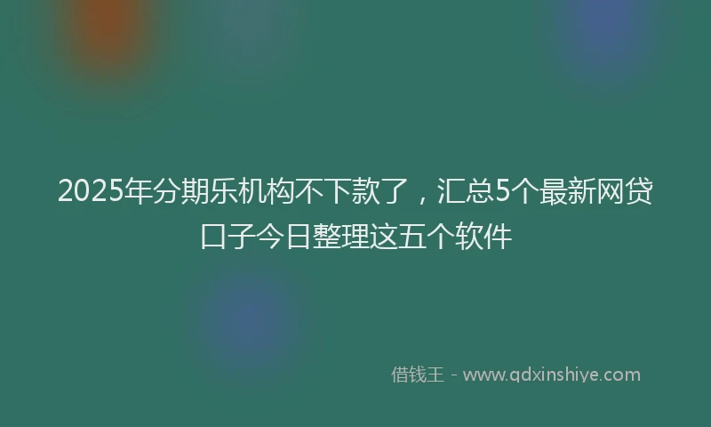 2025年分期乐机构不下款了，汇总5个最新网贷口子今日整理这五个软件