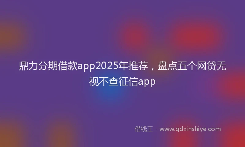 鼎力分期借款app2025年推荐，盘点五个网贷无视不查征信app
