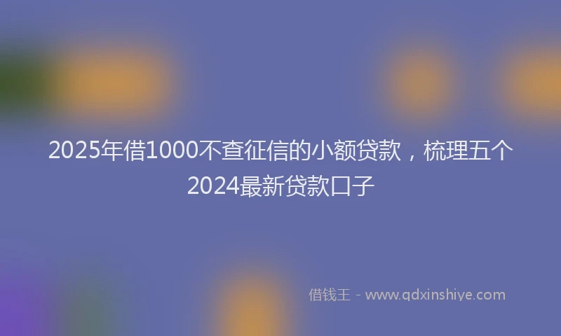 2025年借1000不查征信的小额贷款，梳理五个2024最新贷款口子