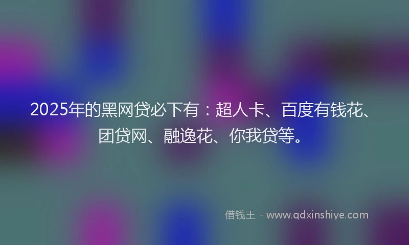 2025年的黑网贷必下有：超人卡、百度有钱花、团贷网、融逸花、你我贷等。