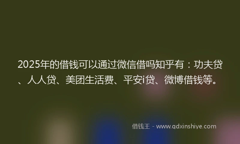 2025年的借钱可以通过微信借吗知乎有：功夫贷、人人贷、美团生活费、平安i贷、微博借钱等。