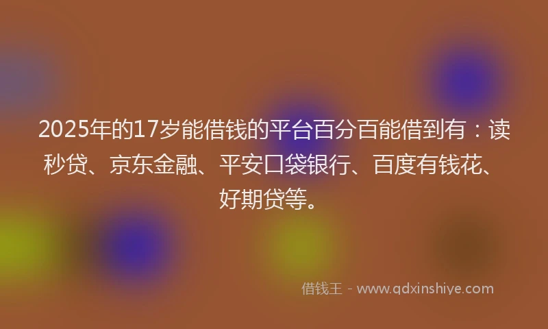 2025年的17岁能借钱的平台百分百能借到有：读秒贷、京东金融、平安口袋银行、百度有钱花、好期贷等。