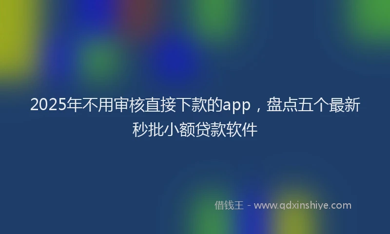 2025年不用审核直接下款的app，盘点五个最新秒批小额贷款软件