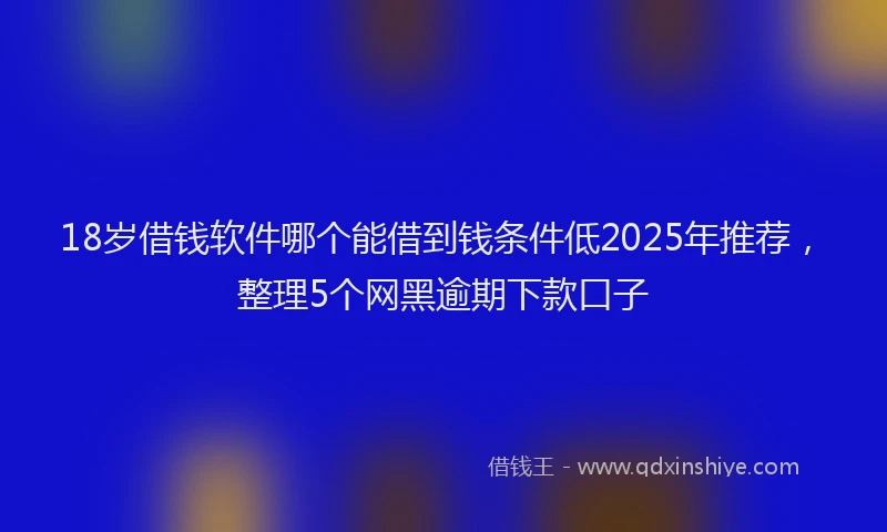 18岁借钱软件哪个能借到钱条件低2025年推荐，整理5个网黑逾期下款口子