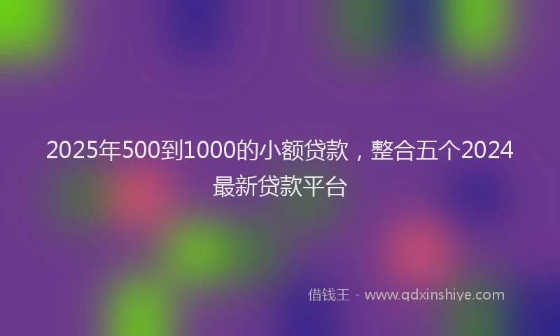 2025年500到1000的小额贷款，整合五个2024最新贷款平台