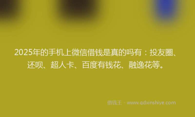 2025年的手机上微信借钱是真的吗有：投友圈、还呗、超人卡、百度有钱花、融逸花等。