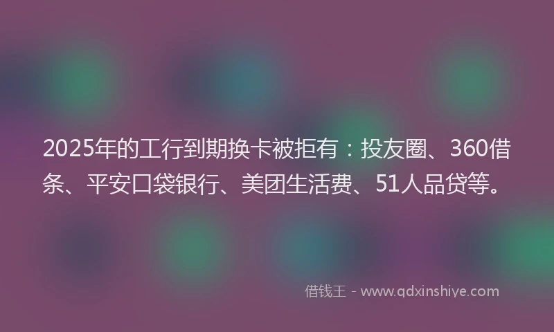 2025年的工行到期换卡被拒有：投友圈、360借条、平安口袋银行、美团生活费、51人品贷等。