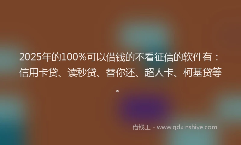2025年的100%可以借钱的不看征信的软件有：信用卡贷、读秒贷、替你还、超人卡、柯基贷等。